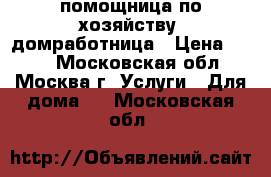 помощница по хозяйству, домработница › Цена ­ 500 - Московская обл., Москва г. Услуги » Для дома   . Московская обл.